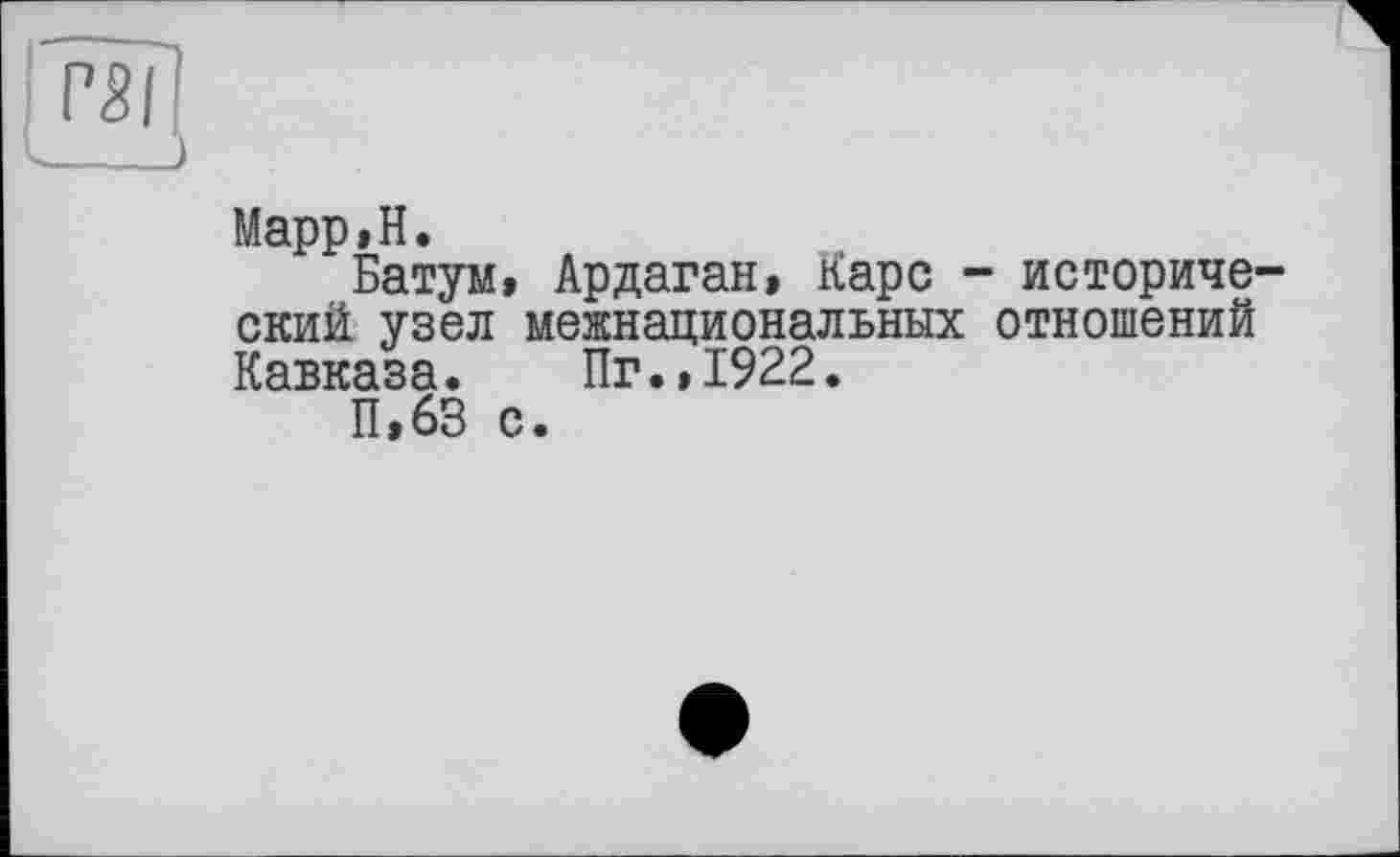 ﻿Марр»Н.
Батум, Ардаган» Карс - исторический узел межнациональных отношений Кавказа. Пг.,1922.
П,63 с.